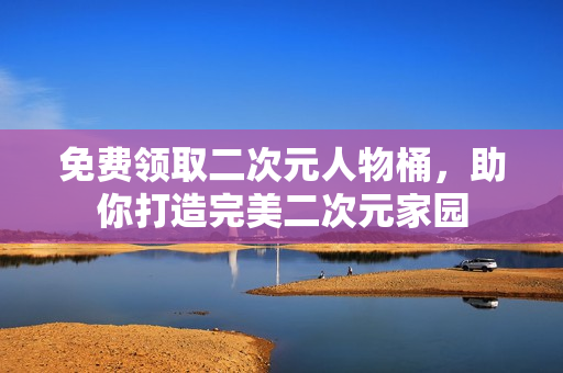 免费领取二次元人物桶，助你打造完美二次元家园
