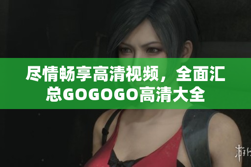 尽情畅享高清视频，全面汇总GOGOGO高清大全