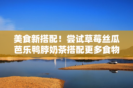 美食新搭配！尝试草莓丝瓜芭乐鸭脖奶茶搭配更多食物