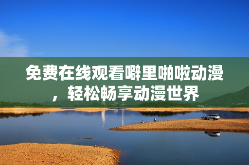 免费在线观看噼里啪啦动漫，轻松畅享动漫世界