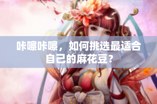 咔嚓咔嚓，如何挑选最适合自己的麻花豆？