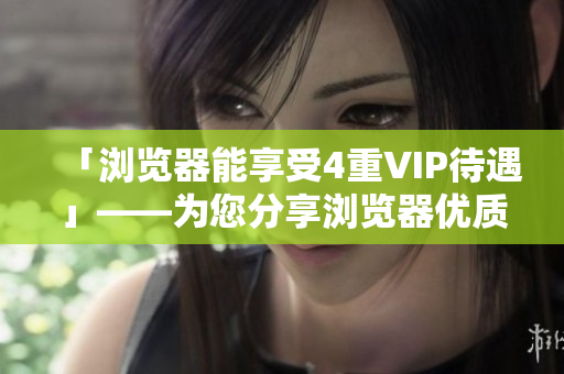 「浏览器能享受4重VIP待遇」——为您分享浏览器优质服务与功能！