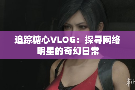 追踪糖心VLOG：探寻网络明星的奇幻日常