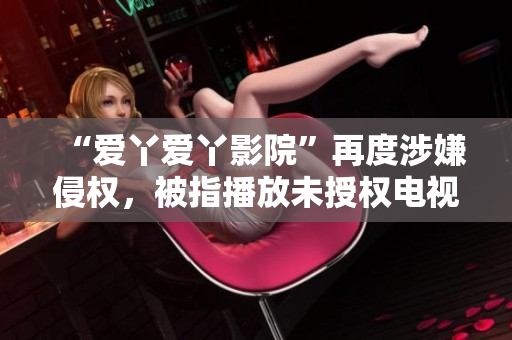 “爱丫爱丫影院”再度涉嫌侵权，被指播放未授权电视剧