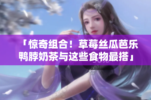 「惊奇组合！草莓丝瓜芭乐鸭脖奶茶与这些食物最搭」