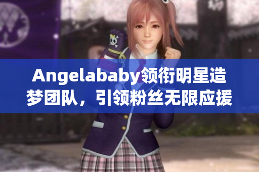Angelababy领衔明星造梦团队，引领粉丝无限应援！