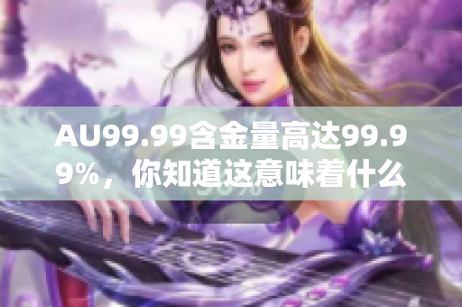 AU99.99含金量高达99.99%，你知道这意味着什么吗？