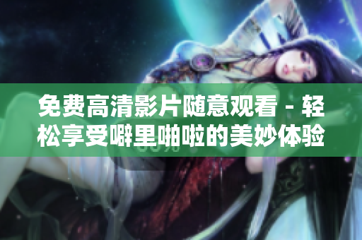 免费高清影片随意观看 - 轻松享受噼里啪啦的美妙体验