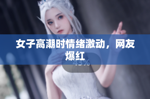 女子高潮时情绪激动，网友爆红