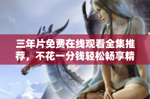 三年片免费在线观看全集推荐，不花一分钱轻松畅享精彩影视
