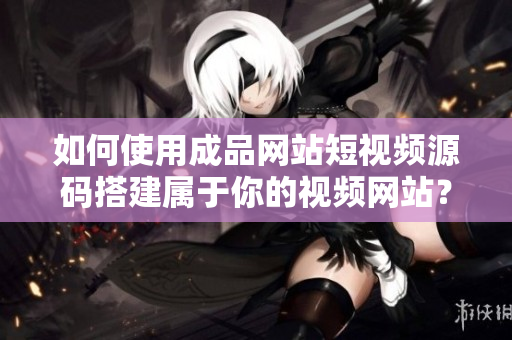 如何使用成品网站短视频源码搭建属于你的视频网站？