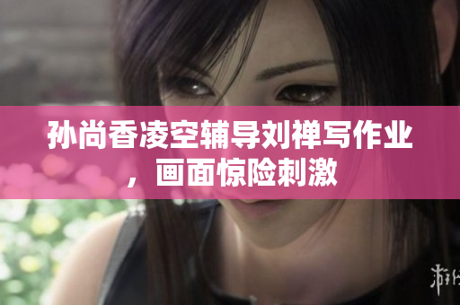 孙尚香凌空辅导刘禅写作业，画面惊险刺激