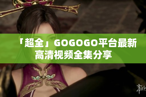 「超全」GOGOGO平台最新高清视频全集分享