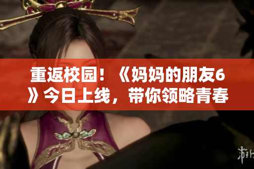 重返校园！《妈妈的朋友6》今日上线，带你领略青春与爱情的美好！