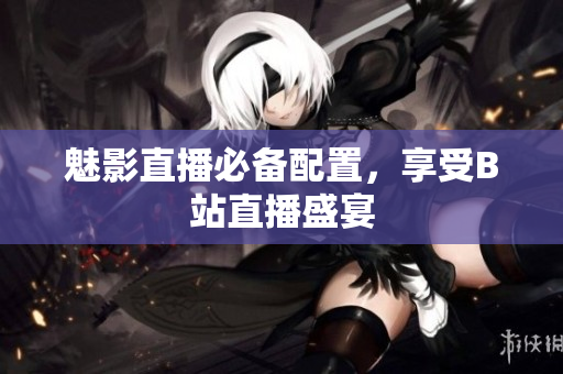 魅影直播必备配置，享受B站直播盛宴