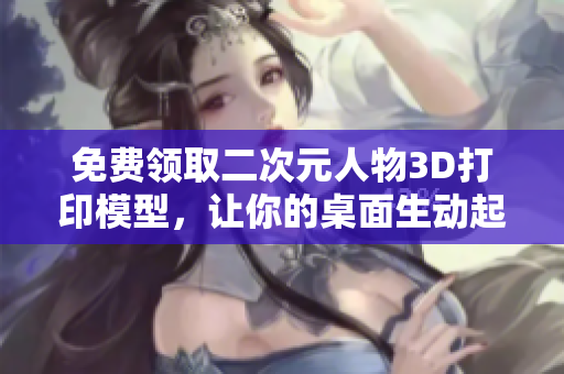 免费领取二次元人物3D打印模型，让你的桌面生动起来