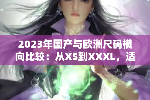2023年国产与欧洲尺码横向比较：从XS到XXXL，适合各种体型。