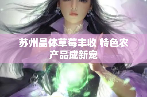 苏州晶体草莓丰收 特色农产品成新宠
