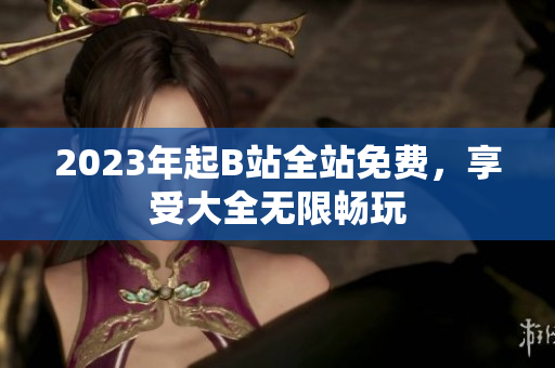 2023年起B站全站免费，享受大全无限畅玩