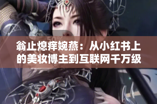 翁止熄痒婉燕：从小红书上的美妆博主到互联网千万级别达人