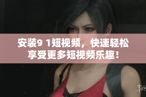 安装9 1短视频，快速轻松享受更多短视频乐趣！