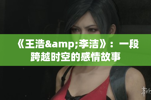 《王浩&李洁》：一段跨越时空的感情故事