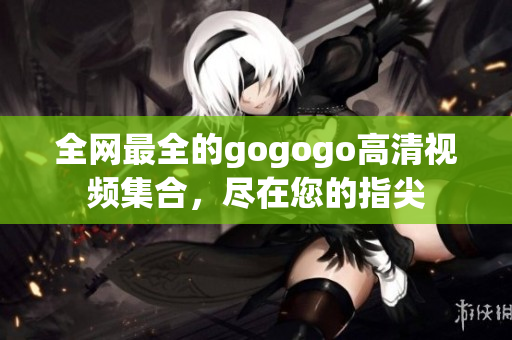 全网最全的gogogo高清视频集合，尽在您的指尖
