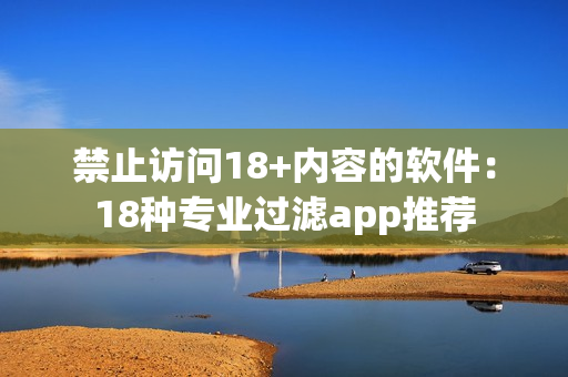 禁止访问18+内容的软件：18种专业过滤app推荐