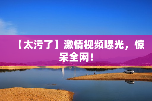 【太污了】激情视频曝光，惊呆全网！