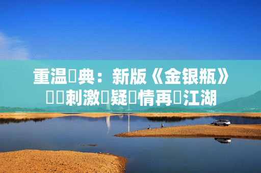 重温經典：新版《金银瓶》帶來刺激懸疑劇情再現江湖