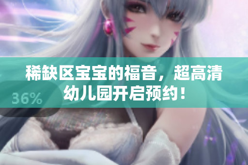 稀缺区宝宝的福音，超高清幼儿园开启预约！