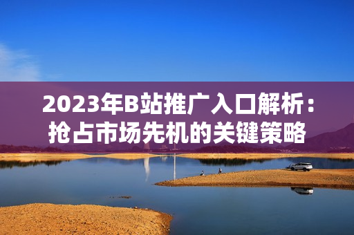 2023年B站推广入口解析：抢占市场先机的关键策略