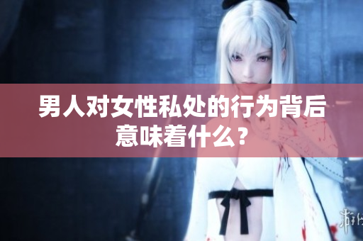 男人对女性私处的行为背后意味着什么？