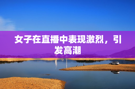 女子在直播中表现激烈，引发高潮