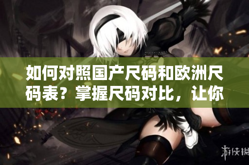 如何对照国产尺码和欧洲尺码表？掌握尺码对比，让你恰如其分的选购服装！