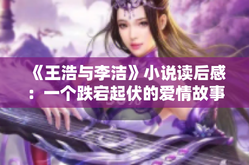 《王浩与李洁》小说读后感：一个跌宕起伏的爱情故事