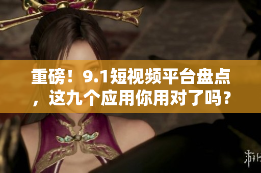 重磅！9.1短视频平台盘点，这九个应用你用对了吗？