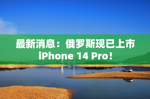 最新消息：俄罗斯现已上市iPhone 14 Pro！