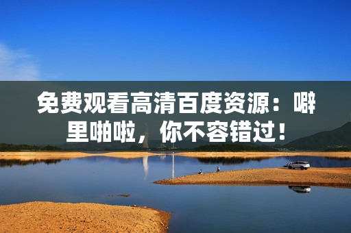 免费观看高清百度资源：噼里啪啦，你不容错过！