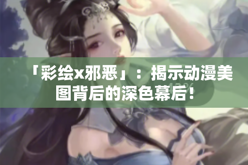 「彩绘x邪恶」：揭示动漫美图背后的深色幕后！
