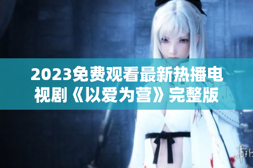 2023免费观看最新热播电视剧《以爱为营》完整版