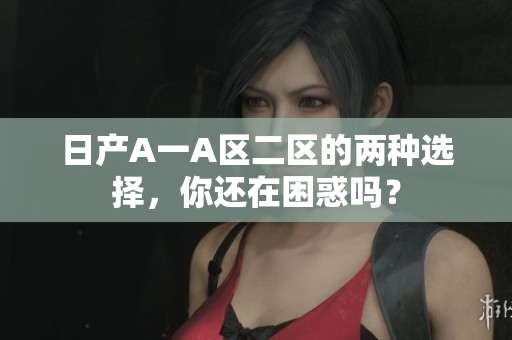 日产A一A区二区的两种选择，你还在困惑吗？