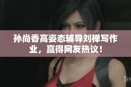 孙尚香高姿态辅导刘禅写作业，赢得网友热议！