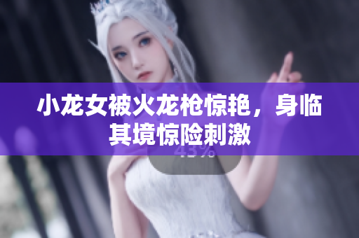 小龙女被火龙枪惊艳，身临其境惊险刺激