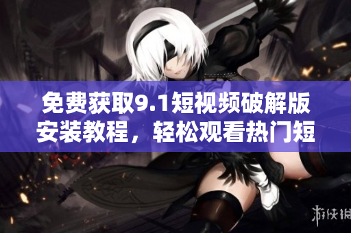 免费获取9.1短视频破解版安装教程，轻松观看热门短视频