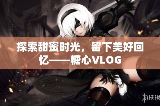 探索甜蜜时光，留下美好回忆——糖心VLOG