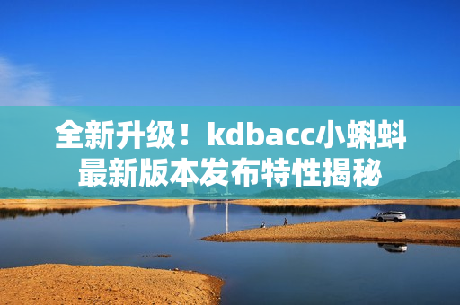 全新升级！kdbacc小蝌蚪最新版本发布特性揭秘