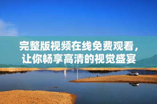 完整版视频在线免费观看，让你畅享高清的视觉盛宴