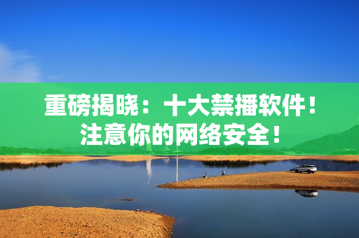 重磅揭晓：十大禁播软件！注意你的网络安全！
