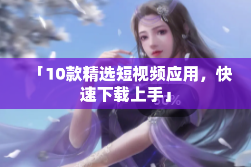 「10款精选短视频应用，快速下载上手」